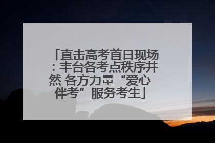 直击高考首日现场：丰台各考点秩序井然 各方力量“爱心伴考”服务考生